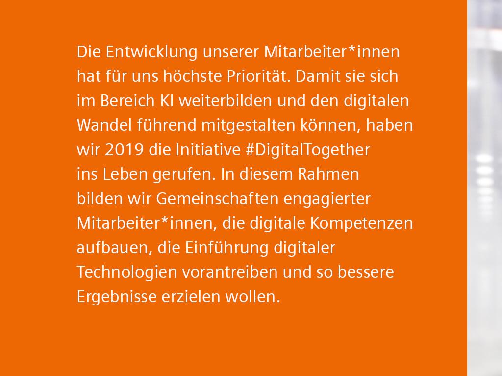 Text: Die Entwicklung unserer Mitarbeiter*innen hat für uns höchste Priorität. Damit sie sich im Bereich KI weiterbilden und den digitalen Wandel führend mitgestalten können, haben wir 2019 die Initiative #DigitalTogether ins Leben gerufen. In diesem Rahmen bilden wir Gemeinschaften engagierter Mitarbeiter*innen, die digitale Kompetenzen aufbauen, die Einführung digitaler Technologien vorantreiben und so bessere Ergebnisse erzielen wollen.